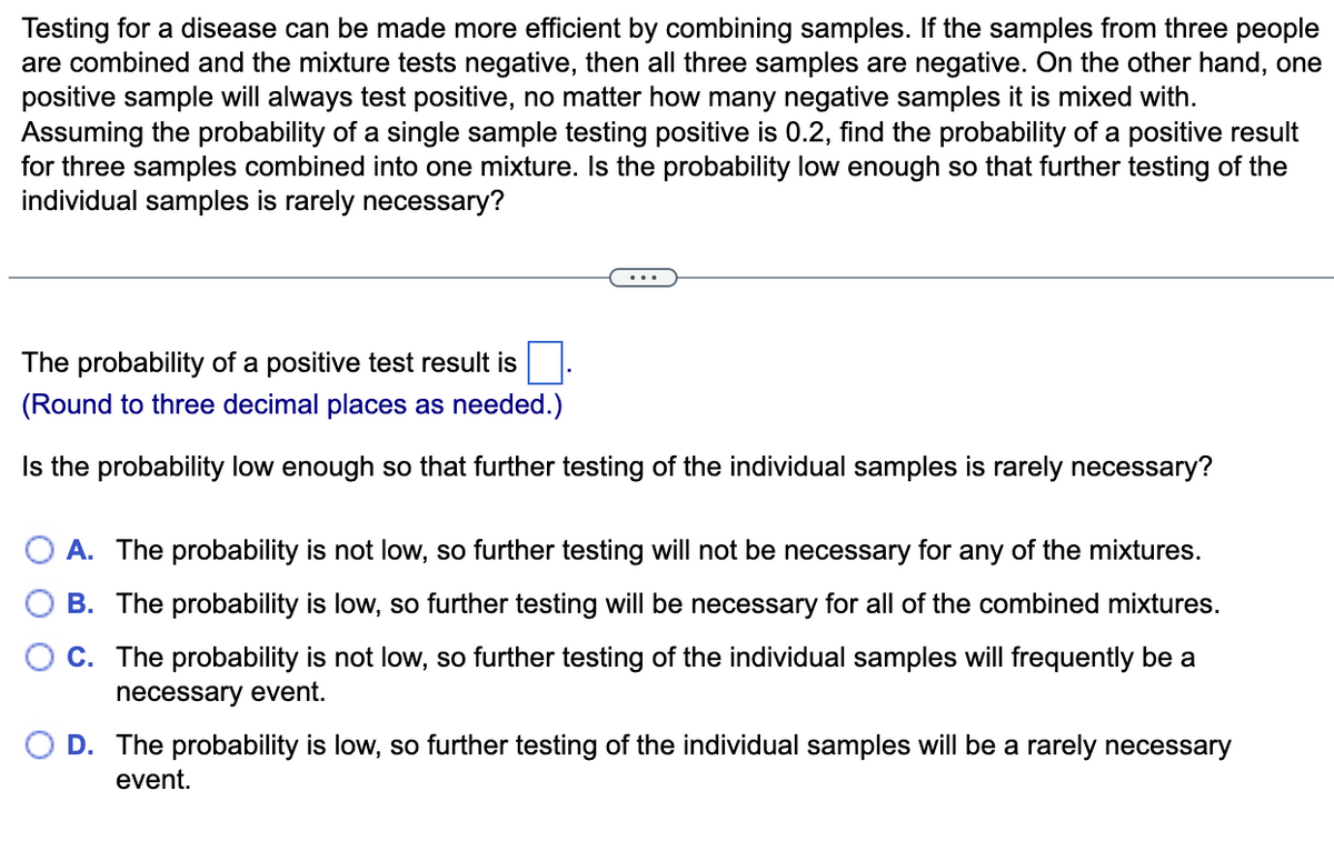 Testing for a disease can be made more efficient by combining samples. If the samples from three people
are combined and the mixture tests negative, then all three samples are negative. On the other hand, one
positive sample will always test positive, no matter how many negative samples it is mixed with.
Assuming the probability of a single sample testing positive is 0.2, find the probability of a positive result
for three samples combined into one mixture. Is the probability low enough so that further testing of the
individual samples is rarely necessary?
The probability of a positive test result is
(Round to three decimal places as needed.)
Is the probability low enough so that further testing of the individual samples is rarely necessary?
A. The probability is not low, so further testing will not be necessary for any of the mixtures.
B. The probability is low, so further testing will be necessary for all of the combined mixtures.
C. The probability is not low, so further testing of the individual samples will frequently be a
necessary event.
O D. The probability is low, so further testing of the individual samples will be a rarely necessary
event.
