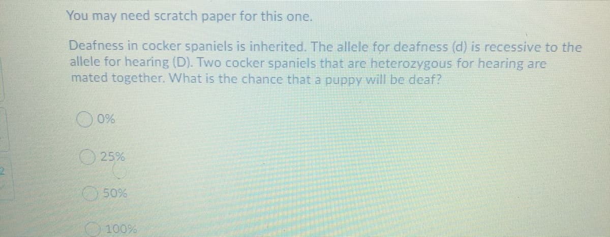 You may need scratch paper for this one.
Deafness in cocker spaniels is inherited. The allele for deafness (d) is recessive to the
allele for hearing (D). Two cocker spanicls that are heterozygous for hearing are
mated together. What is the chance that a puppy will be deaf?
25%
50%
O 100%
