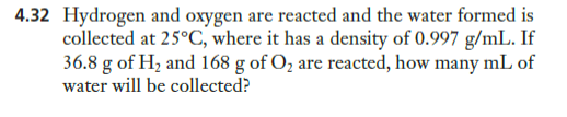 4.32 Hydrogen and oxygen are reacted and the water formed is
collected at 25°C, where it has a density of 0.997 g/mL. If
36.8 g of Hz and 168 g of O, are reacted, how many mL of
water will be collected?
