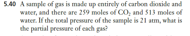 5.40 A sample of gas is made up entirely of carbon dioxide and
water, and there are 259 moles of CO, and 513 moles of
water. If the total pressure of the sample is 21 atm, what is
the partial pressure of each gas?
