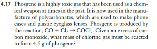 4.17 Phosgene is a highly toxic gas that has been used as a chem-
ical weapon at times in the past. It is now used in the manu-
facture of polycarbonates, which are used to make phone
cases and plastic eyeglass lenses. Phosgene is produced by
the reaction, CO + Cl, → COCI,. Given an excess of car-
bon monoxide, what mass of chlorine gas must be reacted
to form 4.5 g of phosgene?
