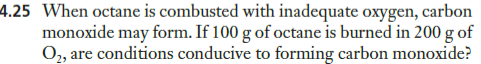 4.25 When octane is combusted with inadequate oxygen, carbon
monoxide may form. If 100 g of octane is burned in 200 g of
O, are conditions conducive to forming carbon monoxide?
