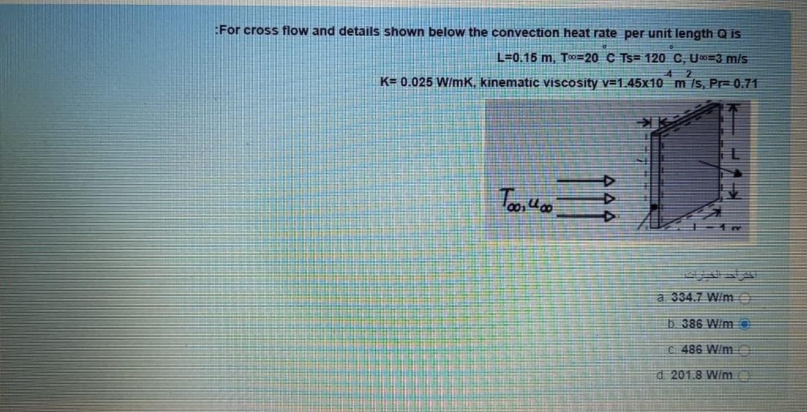 :For cross flow and details shown below the convection heat rate per unit length Q is
L=0.15 m, T0=20 C Ts= 120 C, U0=3 m/s
4 2
K= 0.025 W/mK, kinematic viscosity v=1,45x10 m Is, Pr 0.71
a 334.7 W/me
D 386 W/m
C. 486 W/m
d 201.8 W/me
