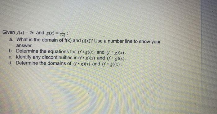 Given f(x) = 2x and g(x) =:
a. What is the domain of f(x) and g(x)? Use a number line to show your
%3D
answer.
b. Determine the equations for (f•g)(x) and (f+ g)(x).
c. Identify any discontinuities in (f• g)(x) and (f + g)(x).
d. Determine the domains of (f• g)(x) and (f+ g)(x).
