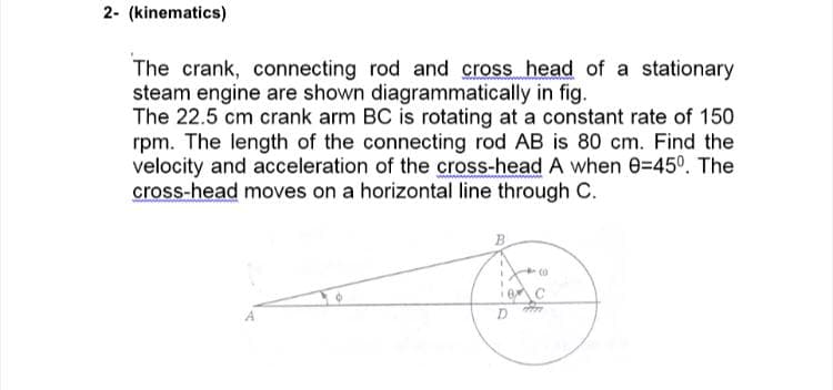 2- (kinematics)
The crank, connecting rod and cross head of a stationary
steam engine are shown diagrammatically in fig.
The 22.5 cm crank arm BC is rotating at a constant rate of 150
rpm. The length of the connecting rod AB is 80 cm. Find the
velocity and acceleration of the cross-head A when e=45°. The
cross-head moves on a horizontal line through C.
B
