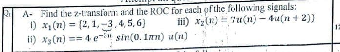 A- Find the z-transform and the ROC for each of the following signals:
i) x1(n) = {2, 1,-3,4, 5,6}
ii) x3 (n) == 4 e-3n sin(0.1an) u(n)
iii) x2(n) = 7u(n) - 4u(n + 2))
%3D
12
=D3D
