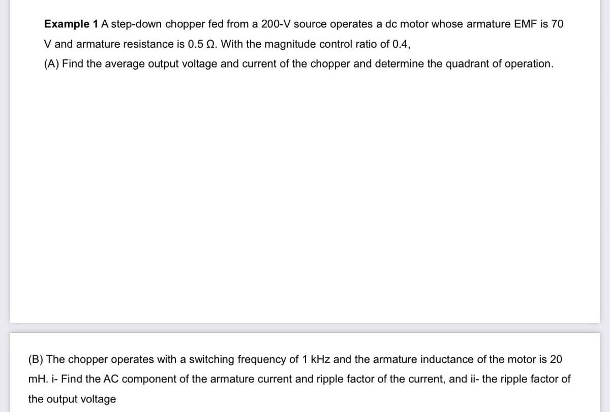 Example 1 A step-down chopper fed from a 200-V source operates a dc motor whose armature EMF is 70
V and armature resistance is 0.5 Q. With the magnitude control ratio of 0.4,
(A) Find the average output voltage and current of the chopper and determine the quadrant of operation.
(B) The chopper operates with a switching frequency of 1 kHz and the armature inductance of the motor is 20
mH. i- Find the AC component of the armature current and ripple factor of the current, and ii- the ripple factor of
the output voltage
