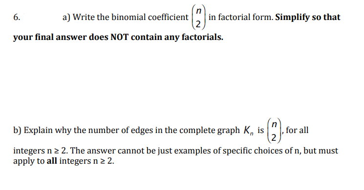 in factorial form. Simplify so that
2
6.
a) Write the binomial coefficient
your final answer does NOT contain any factorials.
b) Explain why the number of edges in the complete graph K, is
for all
2
integers n 2 2. The answer cannot be just examples of specific choices of n, but must
apply to all integers n > 2.
