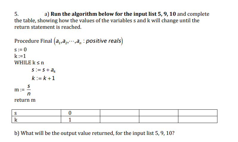 5.
a) Run the algorithm below for the input list 5, 9, 10 and complete
the table, showing how the values of the variables s and k will change until the
return statement is reached.
Procedure Final (a,,a,…,a, : positive reals)
s:= 0
k:=1
WHILE ksn
S:= S+ak
k:=k+1
m :=
return m
k
1
b) What will be the output value returned, for the input list 5, 9, 10?
