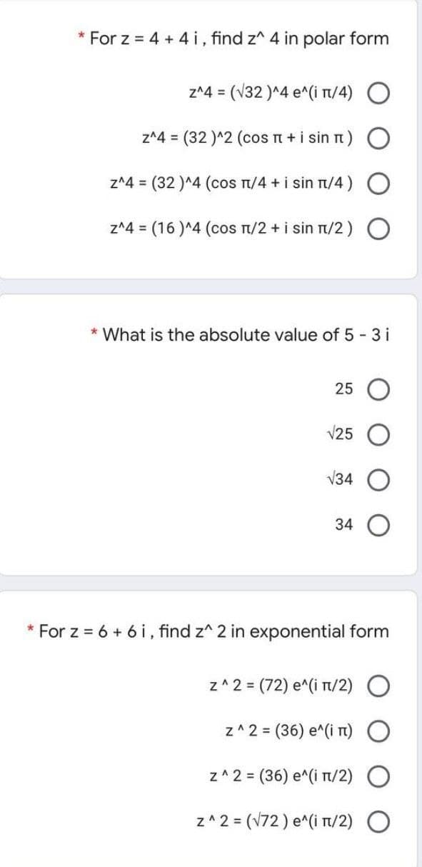 * For z = 4 + 4 i, find z^ 4 in polar form
z^4 = (V32 )^4 e^(i t/4)
z^4 = (32 )^2 (cos n +i sin t) O
z^4 = (32 )^4 (cos n/4 + i sin nt/4)
z^4 = (16 )^4 (cos n/2 +i sin n/2)
* What is the absolute value of 5 3 i
25
V25
V34
34
* For z = 6 + 6 i, find z^ 2 in exponential form
z^ 2 = (72) e^(i T/2)
z^2 = (36) e^(i T)
z^ 2 = (36) e^(i T/2)
z^ 2 = (V72) e^(i n/2) O
