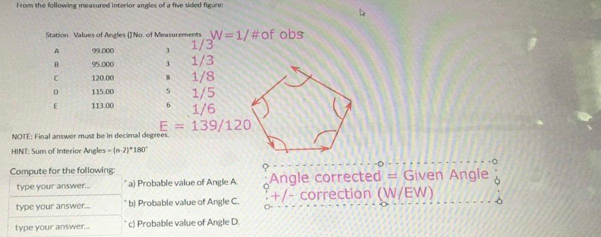 From the following measured interior angles of a five sided figure:
Station Values of Angles (J No. of Measurements W=1/#of obs
A
99.000
B
95.000
C
120.00
D
115.00
E
113.00
3
3
8
5
6
E =
NOTE: Final answer must be in decimal degrees.
HINT: Sum of Interior Angles - (n-2)*180*
Compute for the following:
type your answer...
type your answer...
type your answer...
1/3
1/3
1/8
1/5
1/6
139/120
a) Probable value of Angle A.
b) Probable value of Angle C.
c) Probable value of Angle D.
A
Angle corrected = Given Angle
+/- correction (W/EW)
O-