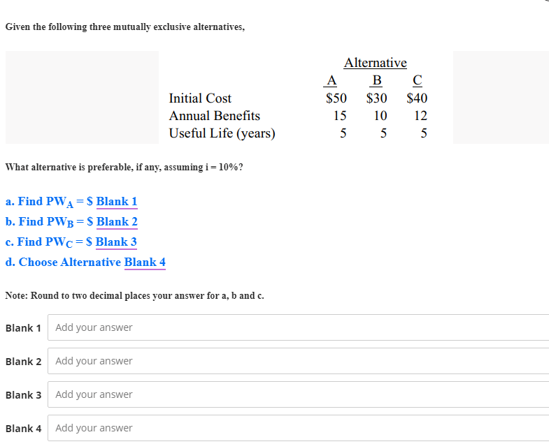 Given the following three mutually exclusive alternatives,
Alternative
A
в с
Initial Cost
$50
$30
$40
Annual Benefits
15
10
12
Useful Life (years)
5
5
5
What alternative is preferable, if any, assuming i= 10%?
a. Find PWA = $ Blank 1
b. Find PWB = S Blank 2
c. Find PWC = $ Blank 3
d. Choose Alternative Blank 4
Note: Round to two decimal places your answer for a, b and c.
Blank 1 Add your answer
Blank 2 Add your answer
Blank 3 Add your answer
Blank 4
Add your answer
