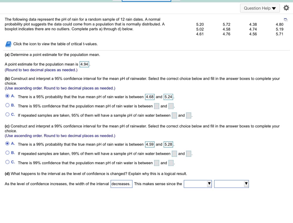 Question Help
The following data represent the pH of rain for a random sample of 12 rain dates. A normal
probability plot suggests the data could come from a population that is normally distributed. A
boxplot indicates there are no outliers. Complete parts a) through d) below.
5.20
5.72
4.38
4.80
5.02
4.58
4.74
5.19
4.61
4.76
4.56
5.71
Click the icon to view the table of critical t-values.
(a) Determine a point estimate for the population mean.
A point estimate for the population mean is 4.94
(Round to two decimal places as needed.)
(b) Construct and interpret a 95% confidence interval for the mean pH of rainwater. Select the correct choice below and fill in the answer boxes to complete your
choice.
(Use ascending order. Round to two decimal places as needed.)
O A. There is a 95% probability that the true mean pH of rain water is between 4.68 and 5.24
O B. There is 95% confidence that the population mean pH of rain water is between
and
C. If repeated samples are taken, 95% of them will have a sample pH of rain water between
and
(c) Construct and interpret a 99% confidence interval for the mean pH of rainwater. Select the correct choice below and fill in the answer boxes to complete your
choice.
(Use ascending order. Round to two decimal places as needed.)
O A. There is a 99% probability that the true mean pH of rain water is between 4.59 and 5.28
O B. If repeated samples are taken, 99% of them will have a sample pH of rain water between
and
O C. There is 99% confidence that the population mean pH of rain water is between
and
(d) What happens to the interval as the level of confidence is changed? Explain why this is a logical result.
As the level of confidence increases, the width of the interval decreases. This makes sense since the
