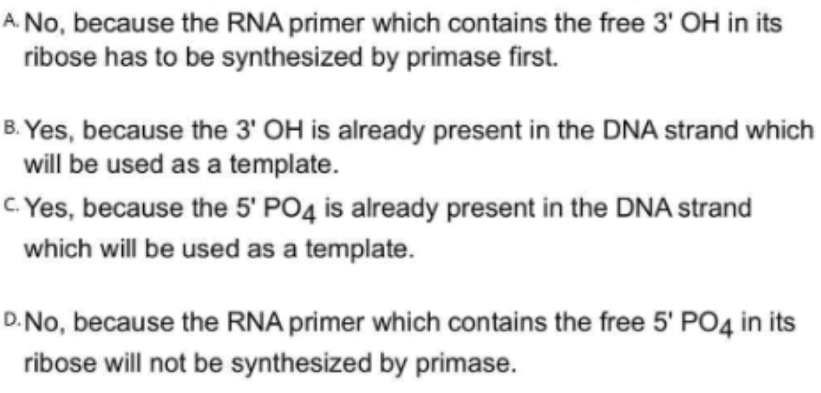 A. No, because the RNA primer which contains the free 3' OH in its
ribose has to be synthesized by primase first.
B. Yes, because the 3' OH is already present in the DNA strand which
will be used as a template.
c. Yes, because the 5' PO4 is already present in the DNA strand
which will be used as a template.
D.No, because the RNA primer which contains the free 5' PO4 in its
ribose will not be synthesized by primase.