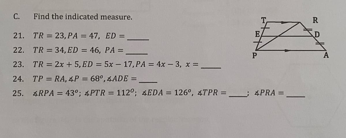 С.
Find the indicated measure.
R
21. TR = 23, PA = 47, ED =
E
22. TR = 34, ED = 46, PA =
%3D
A
23. TR = 2x + 5, ED = 5x – 17, PA = 4x – 3, x =
24. TP = RA, 4P = 68°, 4ADE =
%3D
25.
4RPA = 43°; 4PTR = 112°; &EDA = 126°, 4TPR =
:4PRA =
%3D
%3D
