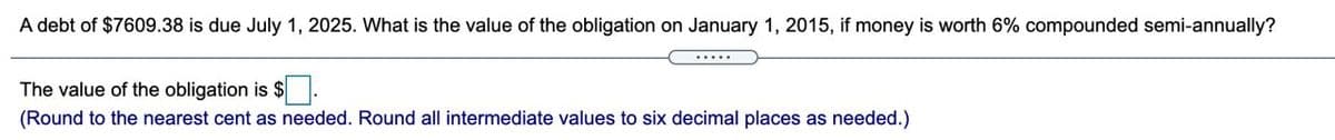 A debt of $7609.38 is due July 1, 2025. What is the value of the obligation on January 1, 2015, if money is worth 6% compounded semi-annually?
.....
The value of the obligation is $
(Round to the nearest cent as needed. Round all intermediate values to six decimal places as needed.)
