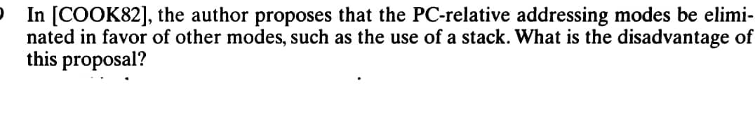 In [COOK82], the author proposes that the PC-relative addressing modes be elimi-
nated in favor of other modes, such as the use of a stack. What is the disadvantage of
this proposal?