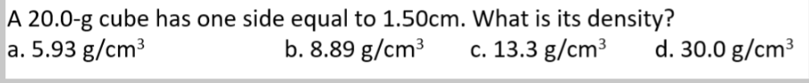 A 20.0-g cube has one side equal to 1.50cm. What is its density?
a. 5.93 g/cm³
b. 8.89 g/cm³
c. 13.3 g/cm³
d. 30.0 g/cm³