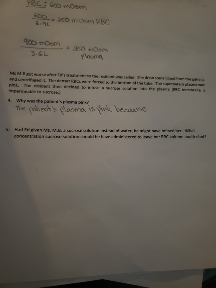 ## Case Study: Ms. M.B's Plasma Condition

### Calculation Annotations

- The first calculation involves determining the osmolarity of RBCs (Red Blood Cells):

  ```
  RBC: 600 mOsm
  600 ÷ 2.4L = 250 mOsm RBC
  ```

- The second calculation determines the osmolarity of plasma:

  ```
  900 mOsm ÷ 3.6L = 250 mOsm Plasma
  ```

### Scenario Description

Ms. M.B experienced a deterioration in her condition following Ed's treatment, prompting the resident's intervention. Blood was drawn from the patient and subsequently centrifuged. The denser red blood cells settled at the bottom of the tube, resulting in a pink supernatant plasma. To address this, the resident decided to infuse a sucrose solution into the plasma. It is important to note that the RBC membrane is impermeable to sucrose.

### Questions and Analysis

4. **Why was the patient’s plasma pink?**
   - **Answer:** The patient's plasma is pink because...

5. **Had Ed given Ms. M.B. a sucrose solution instead of water, he might have helped her. What concentration sucrose solution should he have administered to leave her RBC volume unaffected?**
