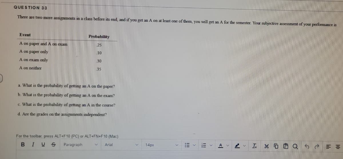 QUESTION 33
There are two more assignments in a class before its end, and if you get an A on at least one of them, you will get an A for the semester. Your subjective assessment of your performance is
Event
Probability
A on paper and A on exam
25
A on paper only
10
A on exam only
30
A on neither
35
a. What is the probability of getting an A on the paper?
b. What is the probability of getting an A on the exam?
c. What is the probability of getting an A in the course?
d. Are the grades on the assignments independent?
For the toolbar, press ALT+F10 (PC) or ALT+FN+F10 (Mac).
B IUS
Paragraph
Arial
14px
A v
Ix
!!!
