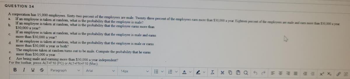 QUESTION 34
A corporation has 15,000 employees. Sixty-two percent of the employees are male. Twenty-three percent of the employees earn more than $30,000 a year Eighteen percent of the employees are male and earn more than $30,000 a year
If an employee is taken at random, what is the probability that the employee is male?
If an employee is taken at random, what is the probability that the employee earns more than
a
b.
$30,000 a year?
If an employee is taken at random, what is the probability that the employee is male and earns
C.
more than $30,000 a year?
If an employee is taken at random, what is the probability that the employee is male
d.
more than $30,000 a year or both?
The employee taken at random tums out to be male. Compute the probability that he earns
more than $30,000 a year.
f.
eams
c.
Are being male and earning more than $30,000 a year independent?
For the toolbar, press ALT+F10 (PC) or ALT+FN+F10 (Mac).
B I
Paragraph
Arial
14px
I.
