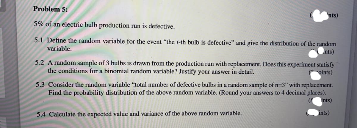 Problem 5:
'nts)
5% of an electric bulb production run is defective.
5.1 Define the random variable for the event “the i-th bulb is defective" and give the distribution of the random
variable.
ints)
5.2 A random sample of 3 bulbs is drawn from the production run with replacement. Does this experiment statisfy
the conditions for a binomial random variable? Justify your answer in detail.
(P oints)
5.3 Consider the random variable "total number of defective bulbs in a random sample of n=3" with replacement.
Find the probability distribution of the above random variable. (Round your answers to 4 decimal places).
ints)
5.4 Calculate the expected value and variance of the above random variable.
ints)
