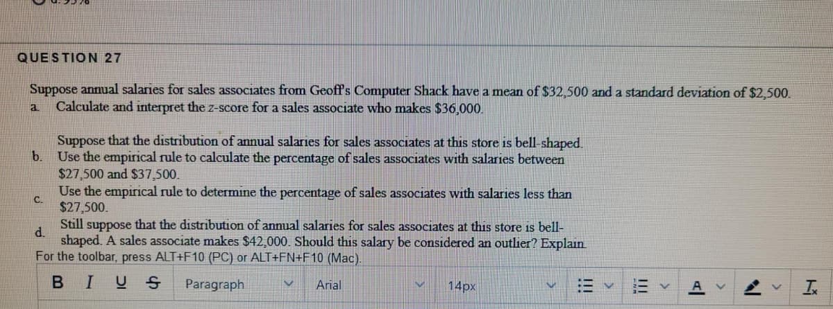 QUESTION 27
Suppose annual salaries for sales associates from Geoffs Computer Shack have a mean of $32,500 and a standard deviation of $2,500.
Calculate and interpret the z-score for a sales associate who makes $36,000.
a
Suppose that the distribution of annual salaries for sales associates at this store is bell-shaped.
b.
Use the empirical rule to calculate the percentage of sales associates with salaries between
$27,500 and $37,500.
Use the empirical rule to determine the percentage of sales associates with salaries less than
C.
$27,500.
Still suppose that the distribution of annual salaries for sales associates at this store is bell-
d.
shaped. A sales associate makes $42,000. Should this salary be considered an outlier? Explain
For the toolbar, press ALT+F10 (PC) or ALT+FN+F10 (Mac).
BIUS
Paragraph
Arial
14px
!!!
