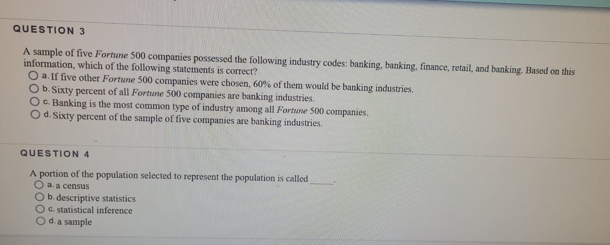 QUESTION 3
A sample of five Fortune 500 companies possessed the following industry codes: banking, banking, finance, retail, and banking. Based on this
information, which of the following statements is correct?
O a. If five other Fortune 500 companies were chosen, 60% of them would be banking industries.
O b. Sixty percent of all Fortune 500 companies are banking industries.
O c. Banking is the most common type of industry among all Fortune 500 companies.
O d. Sixty percent of the sample of five companies are banking industries.
QUESTION 4
A portion of the population selected to represent the population is called
O a. a census
O b. descriptive statistics
OC. statistical inference
O d. a sample
