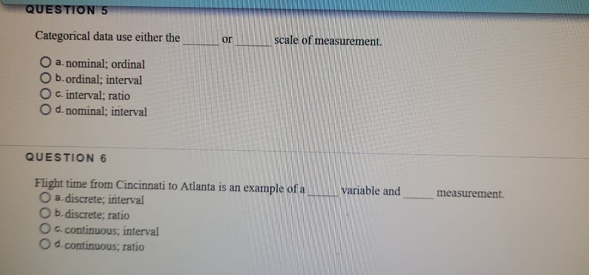 QUESTION 5
Categorical data use either the
scale of measurement.
or
O a. nominal; ordinal
O b.ordinal; interval
OC. interval; ratio
d. nominal; interval
QUESTION 6
Flight time from Cincinnati to Atlanta is an example of a
a. discrete; interval
O b. discrete; ratio
Oc. continuous; interval
Od.continuous; ratio
variable and
measurement.
