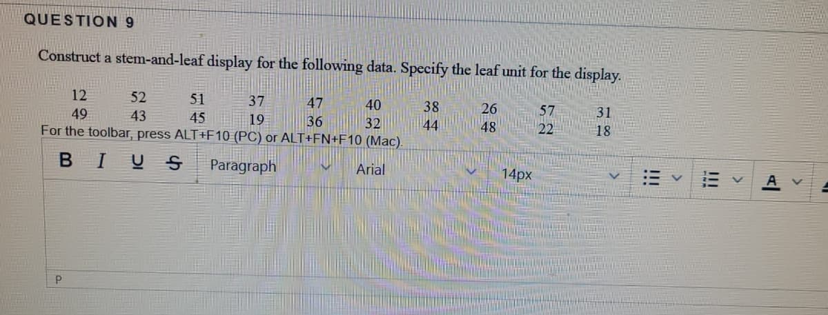 QUESTION 9
Construct a stem-and-leaf display for the following data. Specify the leaf unit for the display.
12
52
51
37
47
40
38
26
57
31
49
43
45
19
36
32
44
48
22
18
For the toolbar, press ALT+F10 (PC) or ALT+FN+F10 (Mac).
BIUS
Paragraph
Arial
14px
P
!!!
!!!
