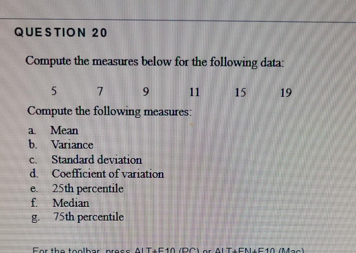 QUESTION 20
Compute the measures below for the following data:
7
11
15
19
Compute the following measures:
Mean
a.
b.
Variance
Standard deviation
Coefficient ofvariation
C.
d.
25th percentile
e.
f.
Median
75th percentile
For the toolhar press AlT+F10(DA) or AlT+EN+P10 (MacY
