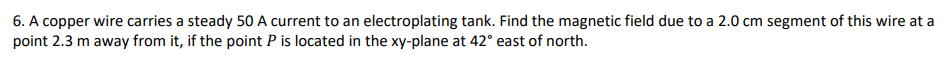 6. A copper wire carries a steady 50 A current to an electroplating tank. Find the magnetic field due to a 2.0 cm segment of this wire at a
point 2.3 m away from it, if the point P is located in the xy-plane at 42° east of north.