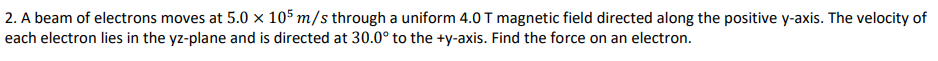 2. A beam of electrons moves at 5.0 x 105 m/s through a uniform 4.0 T magnetic field directed along the positive y-axis. The velocity of
each electron lies in the yz-plane and is directed at 30.0° to the +y-axis. Find the force on an electron.