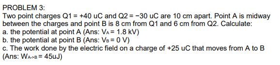 Two point charges Q1 = +40 uC and Q2 = -30 uC are 10 cm apart. Point A is midway
between the charges and point B is 8 cm from Q1 and 6 cm from Q2. Calculate:
a. the potential at point A (Ans: VA = 1.8 kV)
b. the potential at point B (Ans: VB = 0 V)
c. The work done by the electric field on a charge of +25 uC that moves from A to B
(Ans: WA>B = 45uJ)
