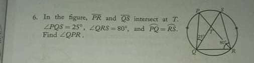 6. In the figure, PR and QS intersect at T.
ZPQS = 25°, 2QRS = 80°, and PQ= RS.
Find 2QPR.
