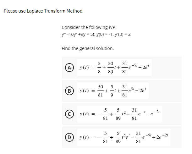 Please use Laplace Transform Method
Consider the following IVP:
y"-10y' +9y = 5t, y(0) = -1, y'(0) = 2
Find the general solution.
50
- + -t+ Fe
(A
31
-91 - 2e'
y(t)
89
81
50
31
(B
У (1)
+-1+-e" – 2e'
81
81
31
-t
-21
(© y(t)
- e
81
89
81
5
31
-9t
(D
у (t)
+ 2e
-2
+ -t
81
89
81
