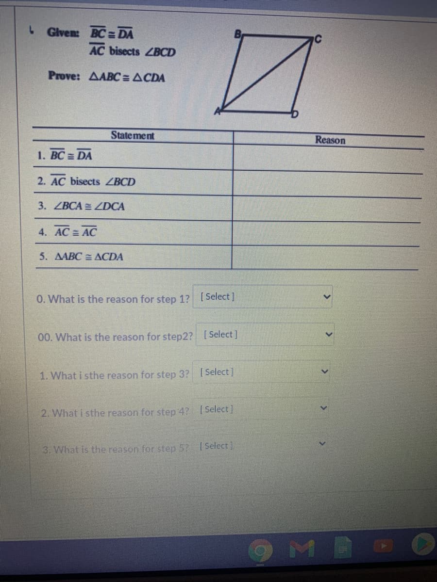 L Given: BC = DA
AC bisects ZBCD
Prove: AABC = ACDA
Statement
Reason
1. BC = DA
2. AC bisects ZBCD
3. ZBCA ZDCA
4. AC= AC
5. AABC ACDA
0. What is the reason for step 1? Select]
00. What is the reason for step2? [Select]
1. What i sthe reason for step 3? Select ]
2. What i sthe reason for step 47 [Select]
3. What is the reason for step 5? ISelect)
OMB
