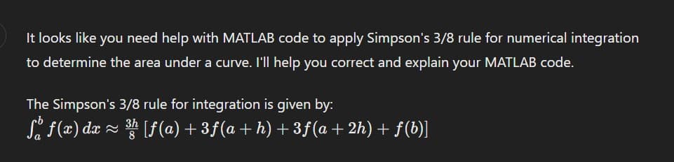 It looks like you need help with MATLAB code to apply Simpson's 3/8 rule for numerical integration
to determine the area under a curve. I'll help you correct and explain your MATLAB code.
The Simpson's 3/8 rule for integration is given by:
So f(x) dx ≈ ³h [f(a)+3f(a+h) +3ƒ(a+2h) + f(b)]