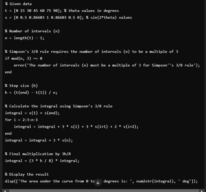 % Given data
t = [0 15 30 45 60 75 90]; % theta values in degrees
S = [0 0.5 0.86603 1 0.86603 0.5 0]; % sin(2*theta) values
% Number of intervals (n)
n = length(t) - 1;
% Simpson's 3/8 rule requires the number of intervals (n) to be a multiple of 3
if mod(n, 3) = 0
end
error('The number of intervals (n) must be a multiple of 3 for Simpson''s 3/8 rule');
% Step size (h)
h (t(end) t(1)) / n;
=
-
% Calculate the integral using Simpson's 3/8 rule
integral =
s(1) + s(end);
for i = 2:3:n-1
end
integral = integral + 3 * s(i) + 3 * s(i+1) + 2 * s(i+2);
integral = integral + 3 s(n);
% Final multiplication by 3h/8
integral = (3 * h / 8) * integral;
% Display the result
disp(['The area under the curve from 0 to ↓ degrees is: ', num2str(integral), ' deg']);