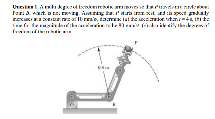 Question 1. A multi degree of freedom robotic arm moves so that P travels in a circle about
Point B, which is not moving. Assuming that P starts from rest, and its speed gradually
increases at a constant rate of 10 mm/s², determine (a) the acceleration when t= 4 s, (b) the
time for the magnitude of the acceleration to be 80 mm/s. (c) also identify the degrees of
freedom of the robotic arm.
0.8 m
B
