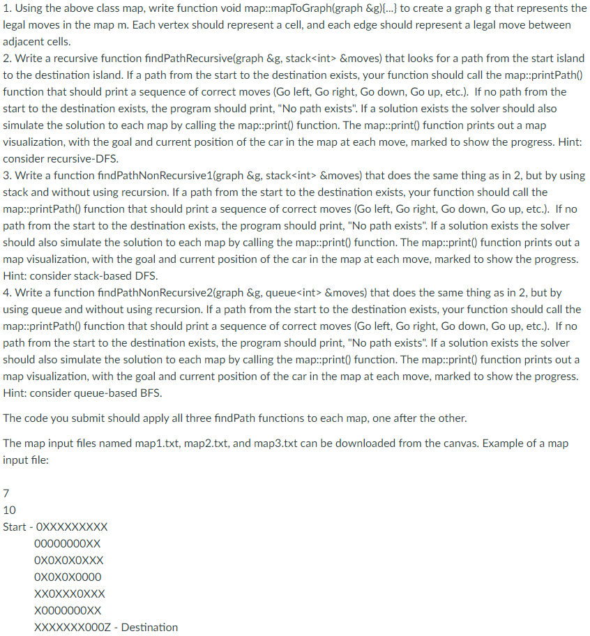 1. Using the above class map, write function void map::mapToGraph(graph &g){...} to create a graph g that represents the
legal moves in the map m. Each vertex should represent a cell, and each edge should represent a legal move between
adjacent cells.
2. Write a recursive function findPathRecursive(graph &g, stack<int> &moves) that looks for a path from the start island
to the destination island. If a path from the start to the destination exists, your function should call the map::printPath()
function that should print a sequence of correct moves (Go left, Go right, Go down, Go up, etc.). If no path from the
start to the destination exists, the program should print, "No path exists". If a solution exists the solver should also
simulate the solution to each map by calling the map::print() function. The map::print() function prints out a map
visualization, with the goal and current position of the car in the map at each move, marked to show the progress. Hint:
consider recursive-DFS.
3. Write a function findPathNon Recursive1(graph &g, stack<int> &moves) that does the same thing as in 2, but by using
stack and without using recursion. If a path from the start to the destination exists, your function should call the
map::printPath() function that should print a sequence of correct moves (Go left, Go right, Go down, Go up, etc.). If no
path from the start to the destination exists, the program should print, "No path exists". If a solution exists the solver
should also simulate the solution to each map by calling the map::print() function. The map::print() function prints out a
map visualization, with the goal and current position of the car in the map at each move, marked to show the progress.
Hint: consider stack-based DFS.
4. Write a function findPathNon Recursive2(graph &g, queue<int> &moves) that does the same thing as in 2, but by
using queue and without using recursion. If a path from the start to the destination exists, your function should call the
map::printPath() function that should print a sequence of correct moves (Go left, Go right, Go down, Go up, etc.). If no
path from the start to the destination exists, the program should print, "No path exists". If a solution exists the solver
should also simulate the solution to each map by calling the map::print() function. The map::print() function prints out a
map visualization, with the goal and current position of the car in the map at each move, marked to show the progress.
Hint: consider queue-based BFS.
The code you submit should apply all three findPath functions to each map, one after the other.
The map input files named map1.txt, map2.txt, and map3.txt can be downloaded from the canvas. Example of a map
input file:
7
10
Start - OXXXXXXXXX
00000000XX
OXOXOXOXXX
OXOXOX0000
XXOXXXOXXX
X0000000XX
XXXXXXX000Z - Destination