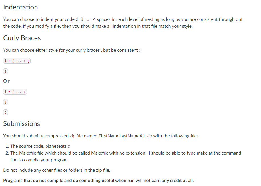 Indentation
You can choose to indent your code 2, 3, o r 4 spaces for each level of nesting as long as you are consistent through out
the code. If you modify a file, then you should make all indentation in that file match your style.
Curly Braces
You can choose either style for your curly braces, but be consistent :
if (...) {
}
Or
if (...).
(
Submissions
You should submit a compressed zip file named FirstNameLastNameA1.zip with the following files.
1. The source code, planeseats.c
2. The Makefile file which should be called Makefile with no extension. I should be able to type make at the command
line to compile your program.
Do not include any other files or folders in the zip file.
Programs that do not compile and do something useful when run will not earn any credit at all.