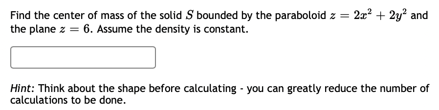 = 2x2 + 2y? and
Find the center of mass of the solid S bounded by the paraboloid z =
the plane z = 6. Assume the density is constant.
Hint: Think about the shape before calculating you can greatly reduce the number of
calculations to be done.
