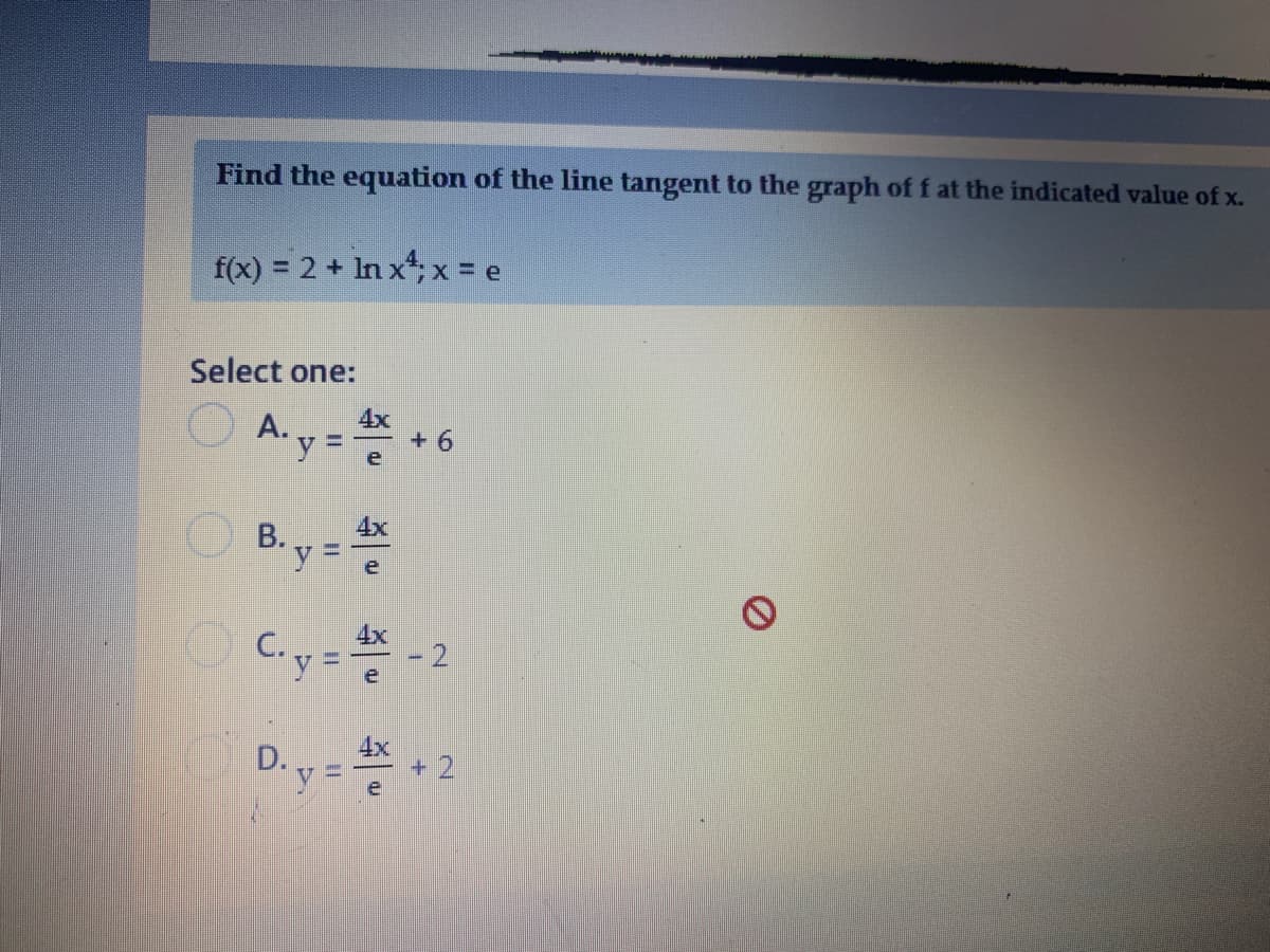 Find the equation of the line tangent to the graph of f at the indicated value of x.
f(x) = 2 + In x; x = e
Select one:
A.y =
4x
+ 6
%3D
B. y = *
4x
Coy=
4x
D.y =
+ 2
e
2.
