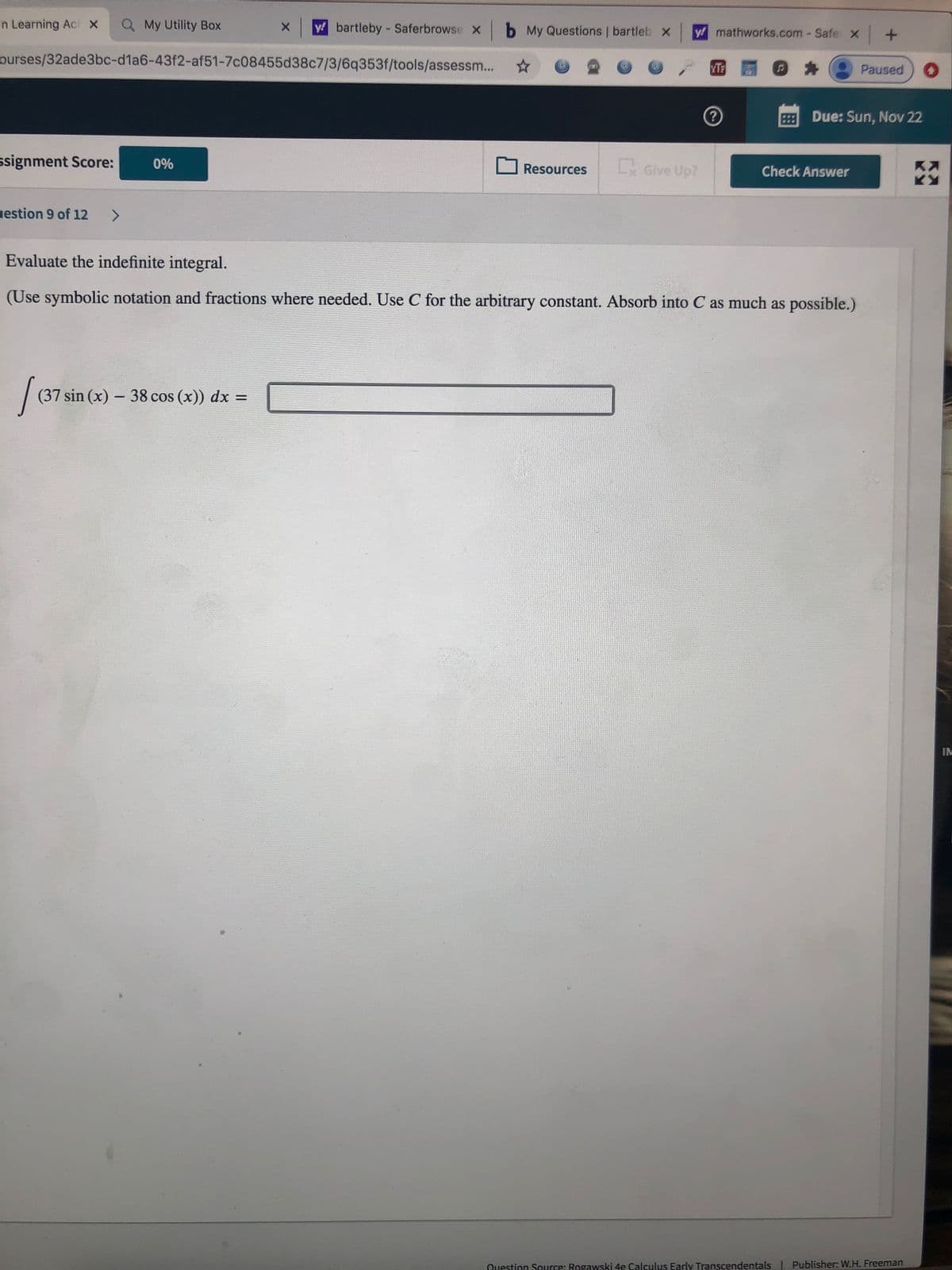 an Learning Ac x
Q My Utility Box
y bartleby - Saferbrowse x b My Questions | bartleb x
y mathworks.com - Safe x+
ourses/32ade3bc-d1a6-43f2-af51-7c08455d38c7/3/6q353f/tools/assessm...
YTE
Paused
Due: Sun, Nov 22
ssignment Score:
0%
Lx Give Up?
Resources
Check Answer
uestion 9 of 12
<>
Evaluate the indefinite integral.
(Use symbolic notation and fractions where needed. Use C for the arbitrary constant. Absorb into C as much as possible.)
| (37 sin (x) – 38 cos (x)) dx =
IM
Question Source: Regawski 4e Calculus Early Transcendentals Publisher: W.H. Freeman
