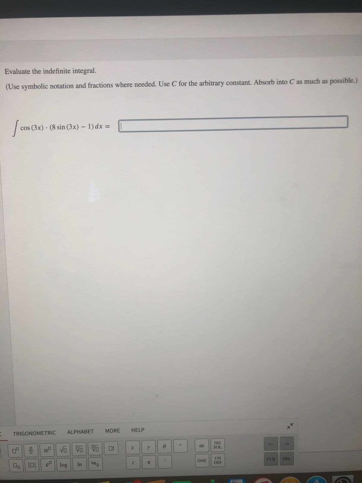 Evaluate the indefinite integral.
(Use symbolic notation and fractions where needed. Use C for the arbitrary constant. Absorb into C as much as possíble.)
cos (3x) · (8 sin (3x) – 1) dx =
ALPHABET
MORE
HELP
TRIGONOMETRIC
NO
SOL
00
100
O!
y
UN
DEF
DNE
CLR
DEL
Do || ロ
logo
TC
e
log
In
8.
