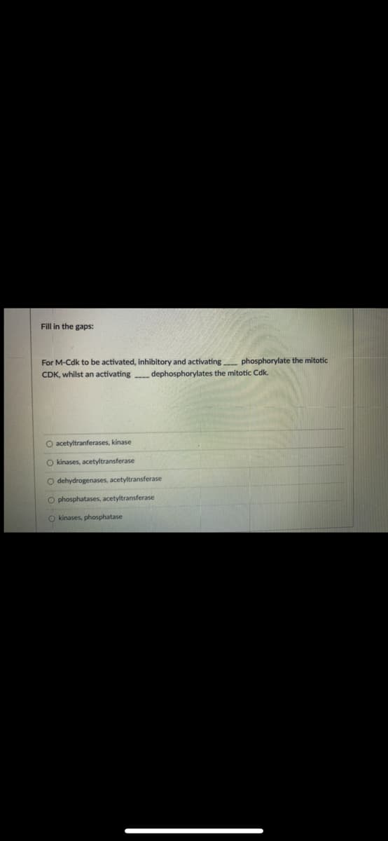 Fill in the gaps:
For M-Cdk to be activated, inhibitory and activating phosphorylate the mitotic
CDK, whilst an activating dephosphorylates the mitotic Cdk.
O acetyltranferases, kinase
O kinases, acetyltransferase
O dehydrogenases, acetyltransferase
O phosphatases, acetyltransferase
O kinases, phosphatase
