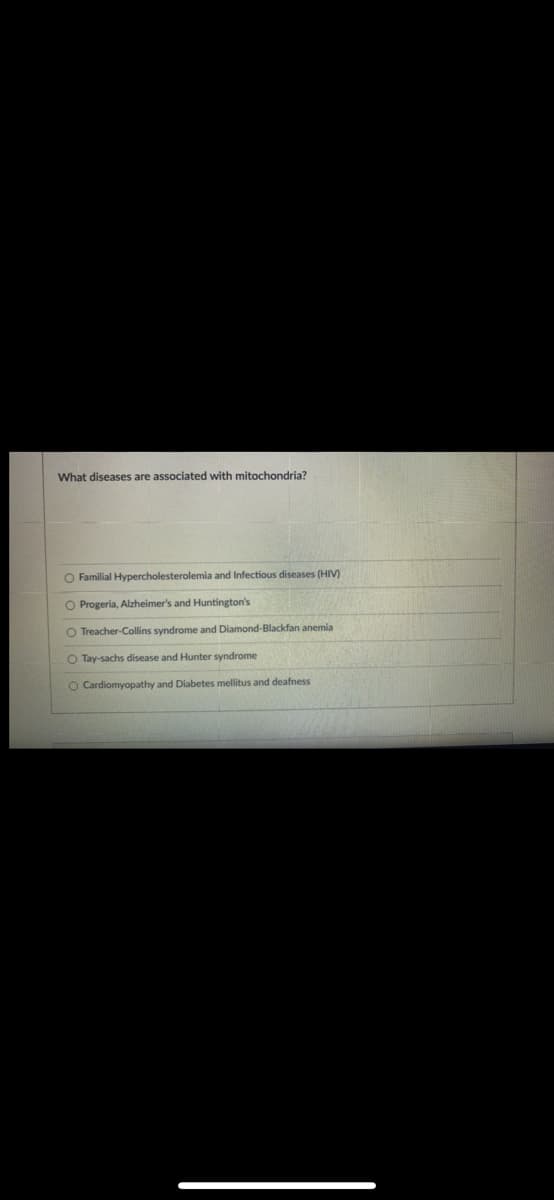 What diseases are associated with mitochondria?
O Familial Hypercholesterolemia and Infectious diseases (HIV)
O Progeria, Alzheimer's and Huntington's
O Treacher-Collins syndrome and Diamond-Blackfan anemia
O Tay-sachs disease and Hunter syndrome
O Cardiomyopathy and Diabetes mellitus and deafness
