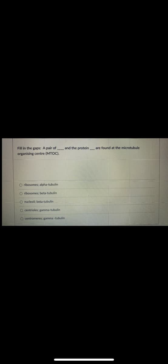 Fill in the gaps: A pair of
and the protein are found at the microtubule
organising centre (MTOC).
O ribosomes; alpha-tubulin
O ribosomes; beta-tubulin
O nucleoli; beta-tubulin
O centrioles; gamma-tubulin
O centromeres; gamma -tubulin
