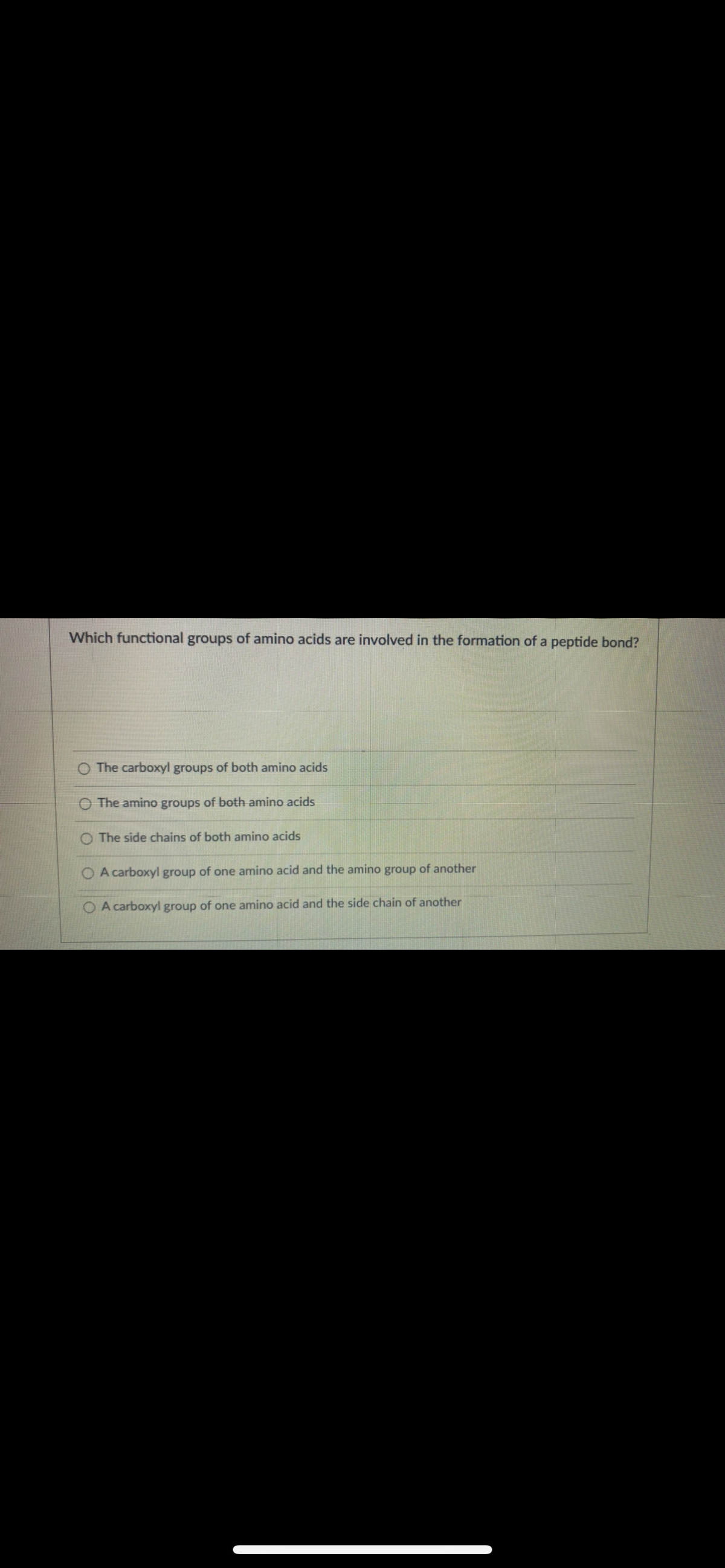 Which functional groups of amino acids are involved in the formation of a peptide bond?
O The carboxyl groups of both amino acids
O The amino groups of both amino acids
O The side chains of both amino acids
A carboxyl group of one amino acid and the amino group of another
A carboxyl group of one amino acid and the side chain of another
